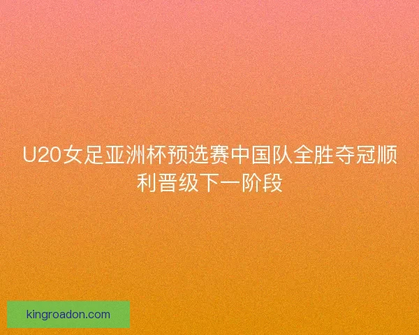 U20女足亚洲杯预选赛中国队全胜夺冠顺利晋级下一阶段