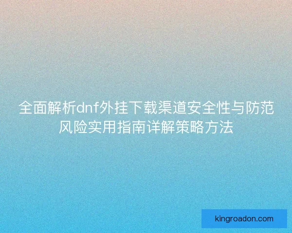 全面解析dnf外挂下载渠道安全性与防范风险实用指南详解策略方法