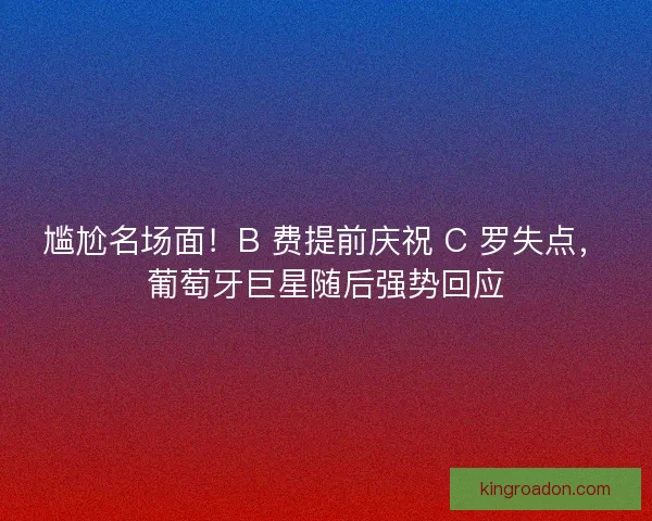 尴尬名场面！B 费提前庆祝 C 罗失点，葡萄牙巨星随后强势回应