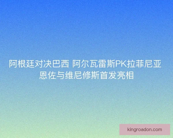 阿根廷对决巴西 阿尔瓦雷斯PK拉菲尼亚 恩佐与维尼修斯首发亮相