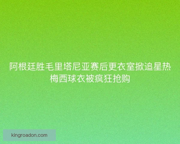 阿根廷胜毛里塔尼亚赛后更衣室掀追星热梅西球衣被疯狂抢购