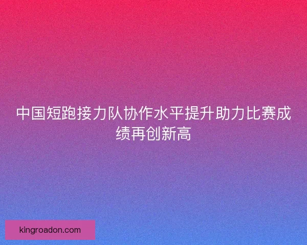 中国短跑接力队协作水平提升助力比赛成绩再创新高