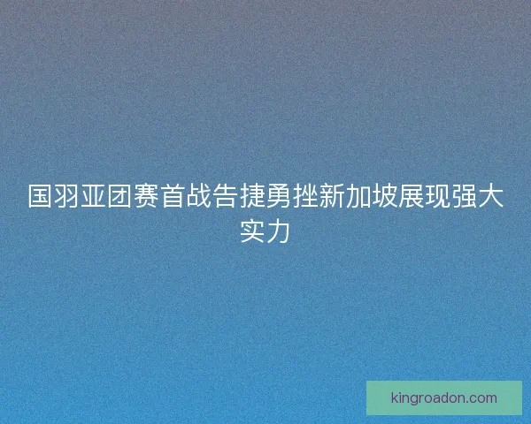 国羽亚团赛首战告捷勇挫新加坡展现强大实力