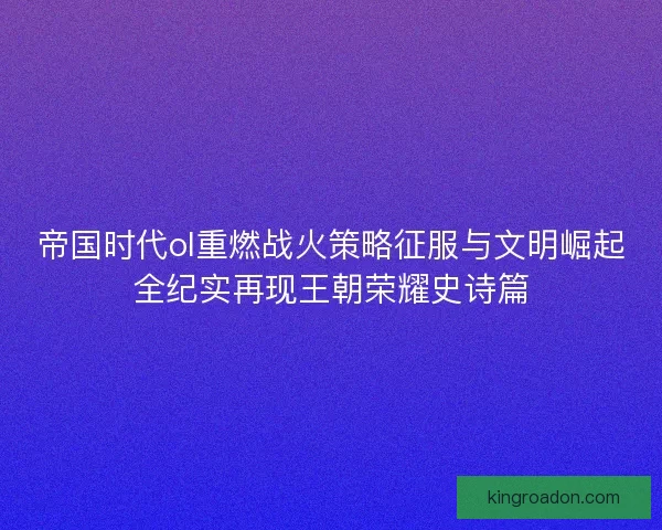 帝国时代ol重燃战火策略征服与文明崛起全纪实再现王朝荣耀史诗篇