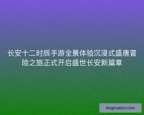 长安十二时辰手游全景体验沉浸式盛唐冒险之旅正式开启盛世长安新篇章