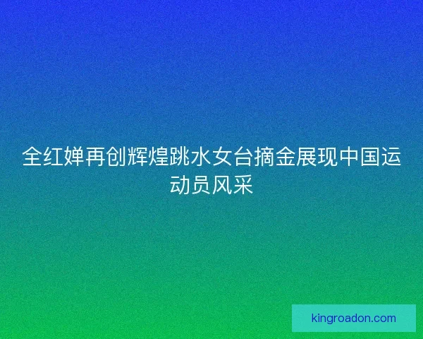 全红婵再创辉煌跳水女台摘金展现中国运动员风采