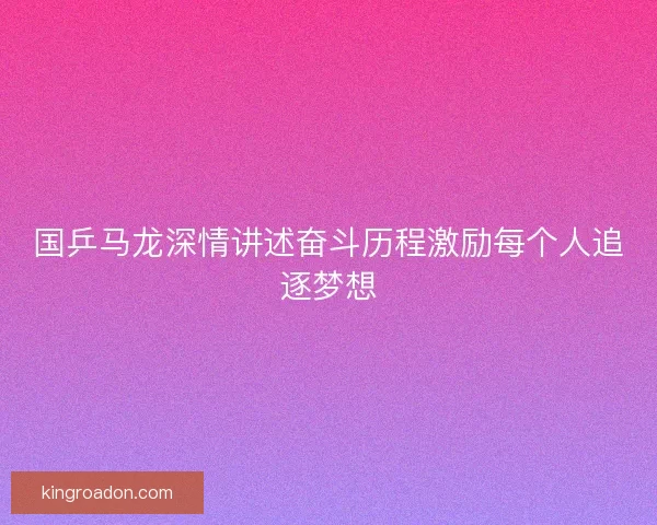 国乒马龙深情讲述奋斗历程激励每个人追逐梦想