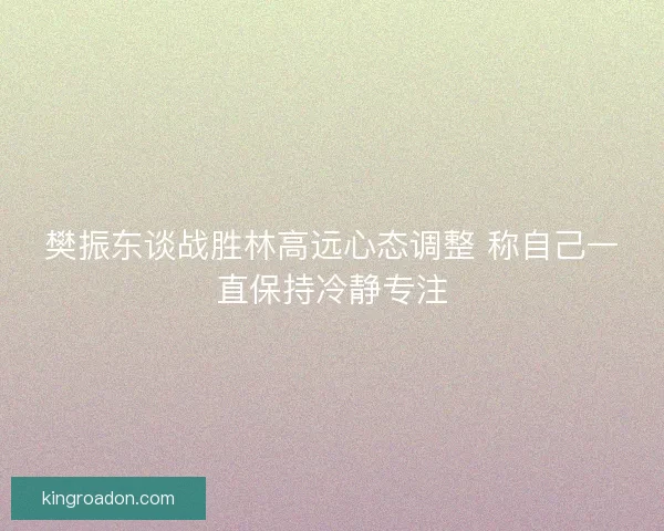 樊振东谈战胜林高远心态调整 称自己一直保持冷静专注