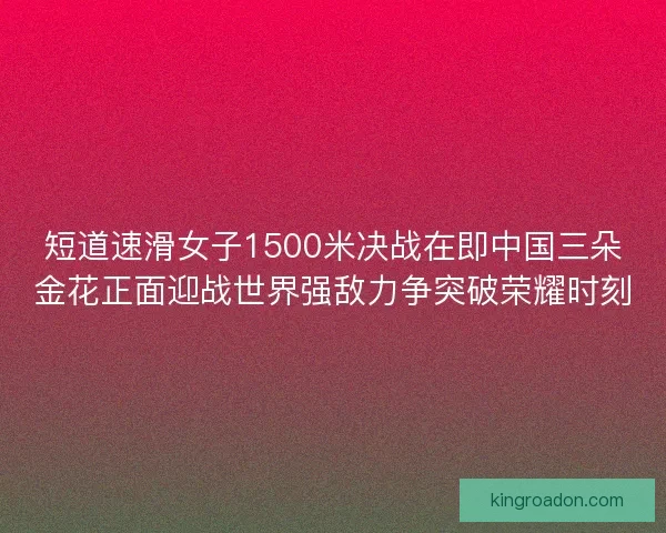 短道速滑女子1500米决战在即中国三朵金花正面迎战世界强敌力争突破荣耀时刻